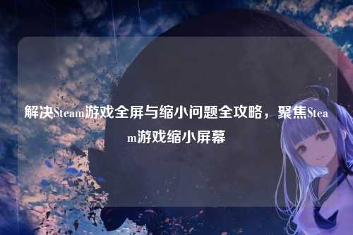 解决Steam游戏全屏与缩小问题全攻略，聚焦Steam游戏缩小屏幕
