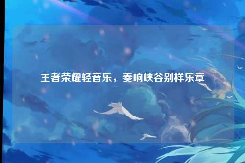 王者荣耀轻音乐，奏响峡谷别样乐章