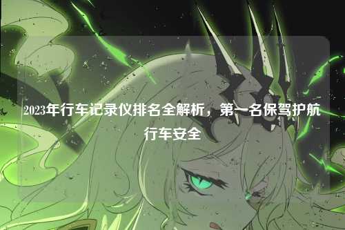 2023年行车记录仪排名全解析，第一名保驾护航行车安全