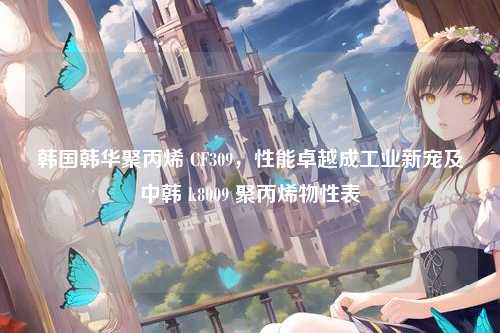 韩国韩华聚丙烯 CF309，性能卓越成工业新宠及中韩 k8009 聚丙烯物性表