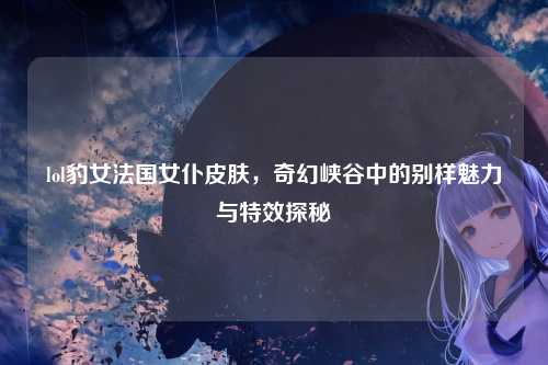 lol豹女法国女仆皮肤，奇幻峡谷中的别样魅力与特效探秘