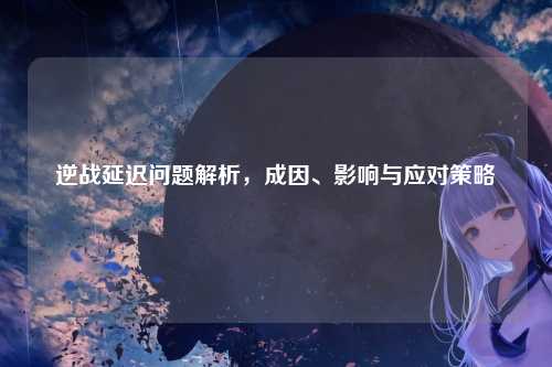 逆战延迟问题解析，成因、影响与应对策略