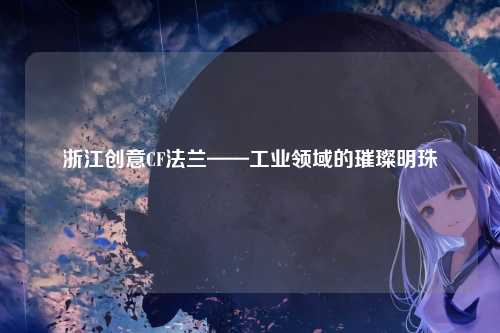 浙江创意CF法兰——工业领域的璀璨明珠