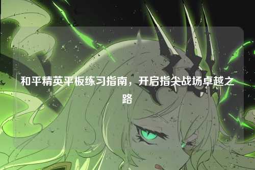 和平精英平板练习指南，开启指尖战场卓越之路