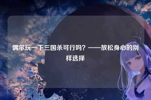 偶尔玩一下三国杀可行吗？——放松身心的别样选择