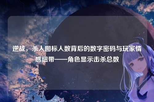 逆战，杀人图标人数背后的数字密码与玩家情感纽带——角色显示击杀总数