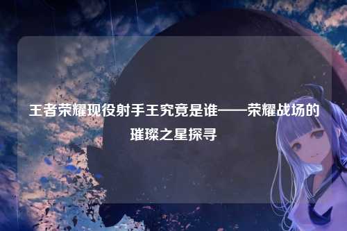 王者荣耀现役射手王究竟是谁——荣耀战场的璀璨之星探寻