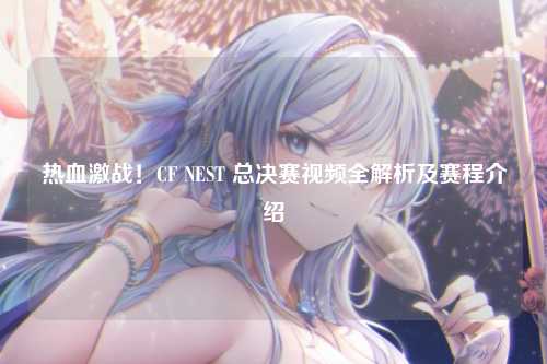 热血激战！CF NEST 总决赛视频全解析及赛程介绍