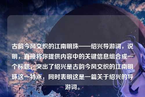 古韵今风交织的江南明珠——绍兴导游词，说明，直接将你提供内容中的关键信息组合成一个标题，突出了绍兴是古韵今风交织的江南明珠这一特点，同时表明这是一篇关于绍兴的导游词。