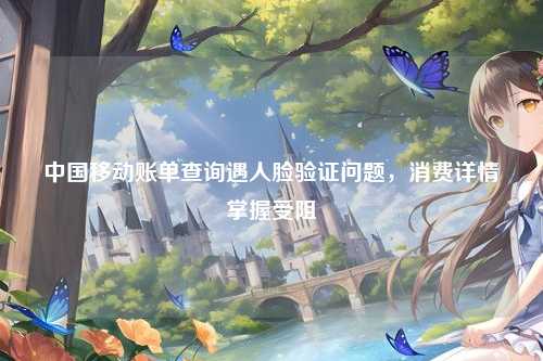 中国移动账单查询遇人脸验证问题，消费详情掌握受阻