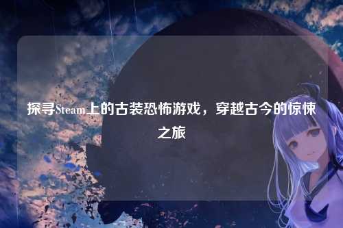 探寻Steam上的古装恐怖游戏，穿越古今的惊悚之旅