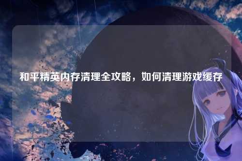 和平精英内存清理全攻略，如何清理游戏缓存
