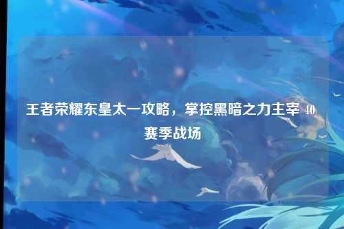 王者荣耀东皇太一攻略，掌控黑暗之力主宰 40 赛季战场