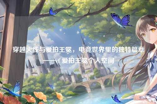 穿越火线与爱拍王冕，电竞世界里的独特篇章——cf 爱拍王冕个人空间
