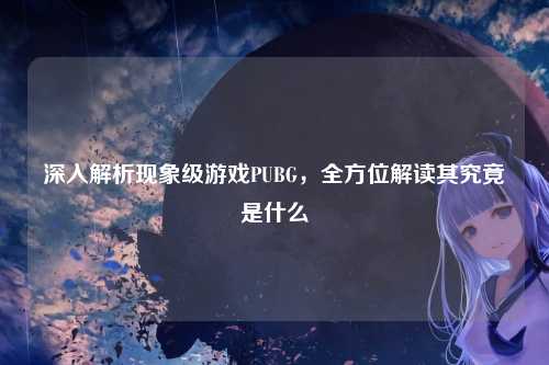 深入解析现象级游戏PUBG，全方位解读其究竟是什么