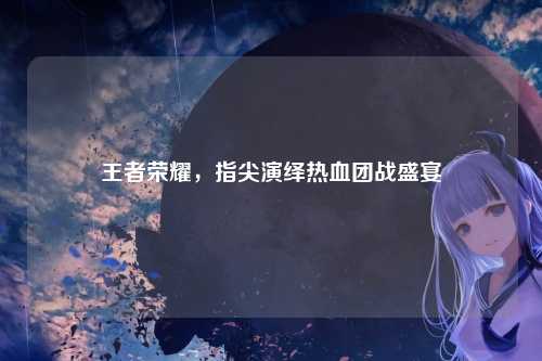王者荣耀，指尖演绎热血团战盛宴