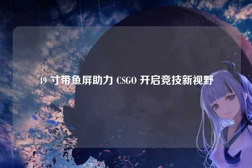 49 寸带鱼屏助力 CSGO 开启竞技新视野