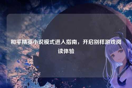 和平精英小说模式进入指南，开启别样游戏阅读体验