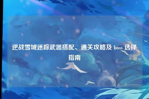 逆战雪域迷踪武器搭配、通关攻略及 boss 选择指南
