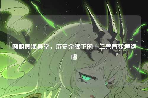 圆明园海晏堂，历史余晖下的十二兽首残垣绝唱