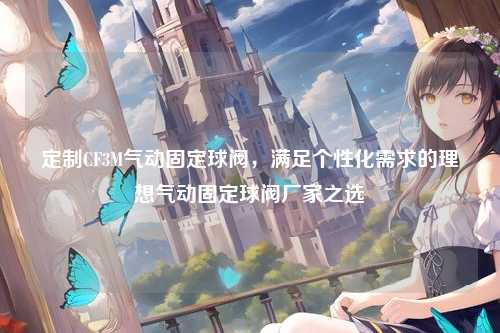 定制CF3M气动固定球阀，满足个性化需求的理想气动固定球阀厂家之选