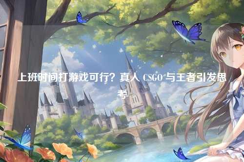 上班时间打游戏可行？真人 CSGO 与王者引发思考