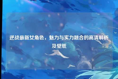 逆战最新女角色，魅力与实力融合的高清解析及壁纸