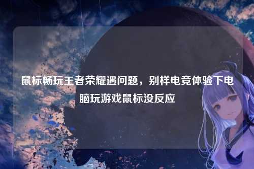 鼠标畅玩王者荣耀遇问题，别样电竞体验下电脑玩游戏鼠标没反应
