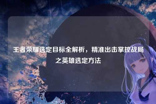 王者荣耀选定目标全解析，精准出击掌控战局之英雄选定方法