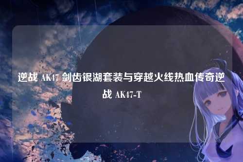 逆战 AK47 剑齿银湖套装与穿越火线热血传奇逆战 AK47-T