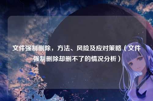 文件强制删除，方法、风险及应对策略（文件强制删除却删不了的情况分析）